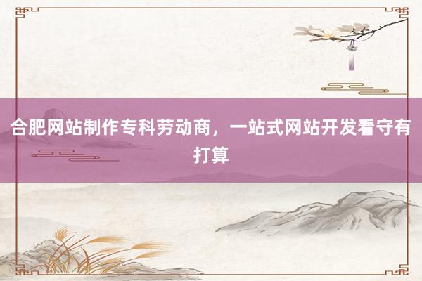 合肥网站制作专科劳动商，一站式网站开发看守有打算