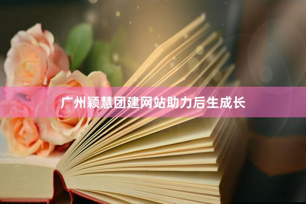 广州颖慧团建网站助力后生成长