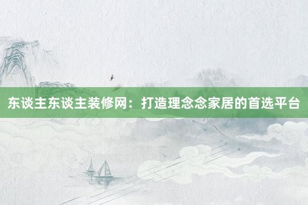 东谈主东谈主装修网：打造理念念家居的首选平台