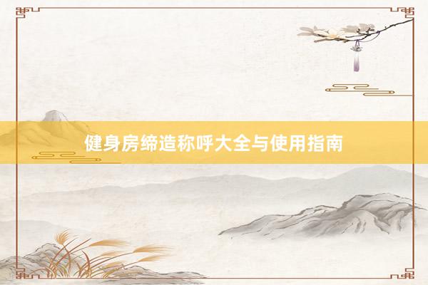 健身房缔造称呼大全与使用指南