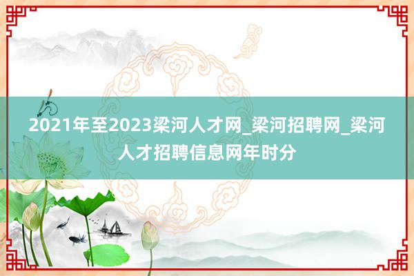 2021年至2023梁河人才网_梁河招聘网_梁河人才招聘信息网年时分
