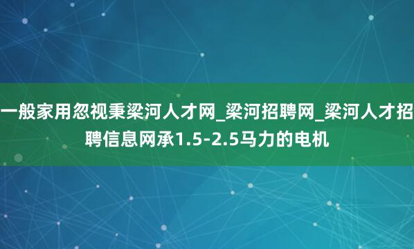 一般家用忽视秉梁河人才网_梁河招聘网_梁河人才招聘信息网承1.5-2.5马力的电机