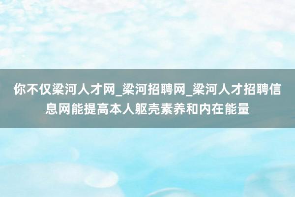 你不仅梁河人才网_梁河招聘网_梁河人才招聘信息网能提高本人躯壳素养和内在能量